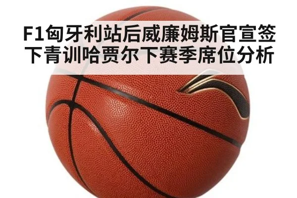 F1匈牙利站后威廉姆斯官宣签下青训哈贾尔下赛季席位分析