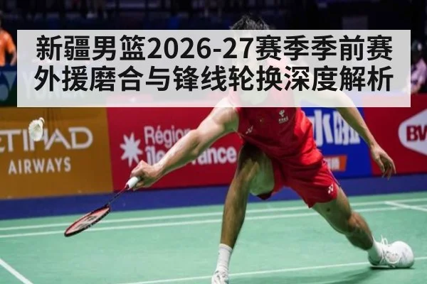 新疆男篮2026-27赛季季前赛外援磨合与锋线轮换深度解析